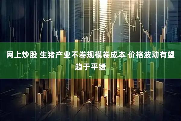 网上炒股 生猪产业不卷规模卷成本 价格波动有望趋于平缓