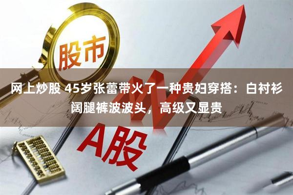 网上炒股 45岁张蕾带火了一种贵妇穿搭：白衬衫阔腿裤波波头，高级又显贵