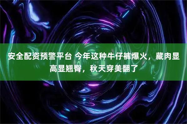 安全配资预警平台 今年这种牛仔裤爆火，藏肉显高显翘臀，秋天穿美翻了
