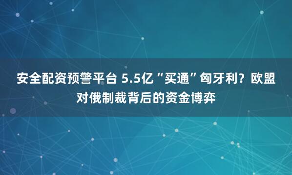 安全配资预警平台 5.5亿“买通”匈牙利？欧盟对俄制裁背后的资金博弈