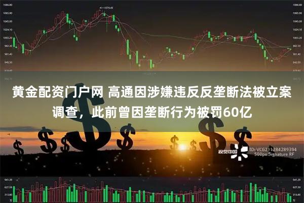 黄金配资门户网 高通因涉嫌违反反垄断法被立案调查，此前曾因垄断行为被罚60亿