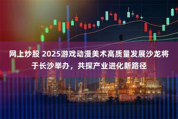 网上炒股 2025游戏动漫美术高质量发展沙龙将于长沙举办，共探产业进化新路径