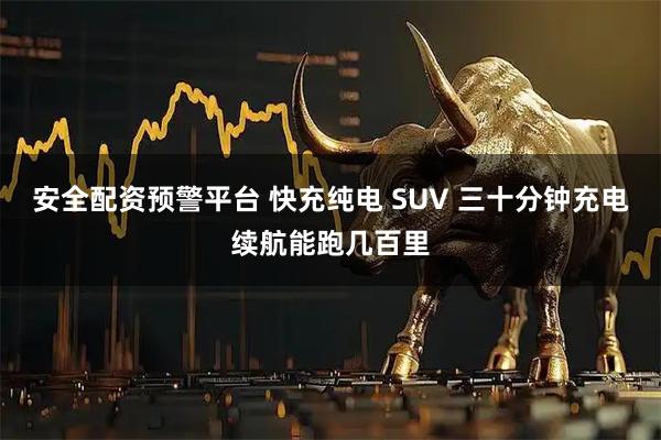 安全配资预警平台 快充纯电 SUV 三十分钟充电续航能跑几百里