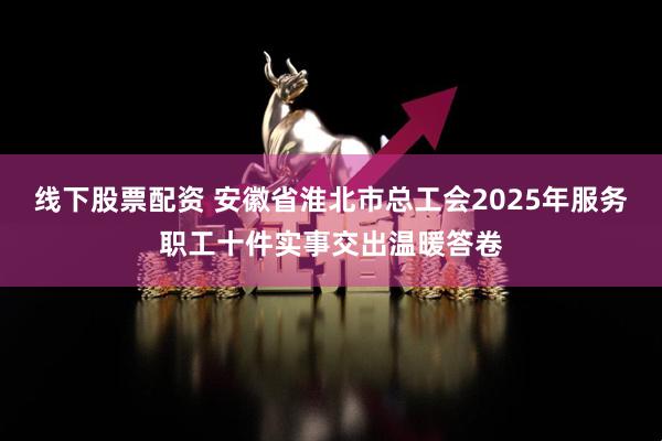 线下股票配资 安徽省淮北市总工会2025年服务职工十件实事交出温暖答卷