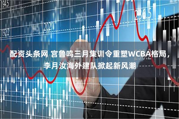 配资头条网 宫鲁鸣三月集训令重塑WCBA格局,李月汝海外建队掀起新风潮