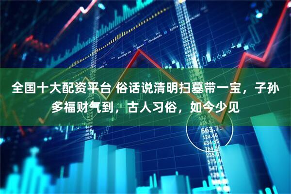 全国十大配资平台 俗话说清明扫墓带一宝，子孙多福财气到，古人习俗，如今少见