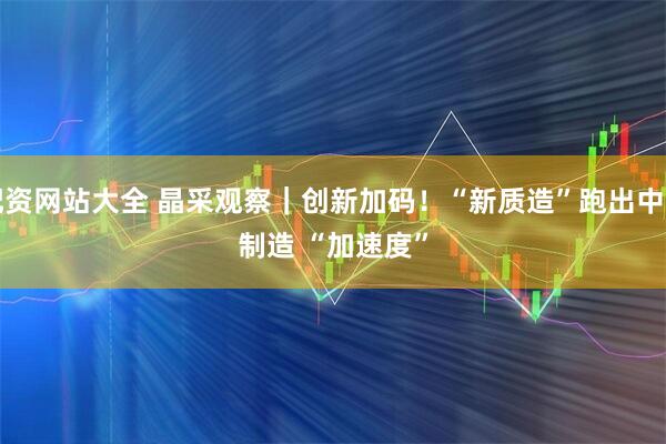 配资网站大全 晶采观察｜创新加码！“新质造”跑出中国制造 “加速度”