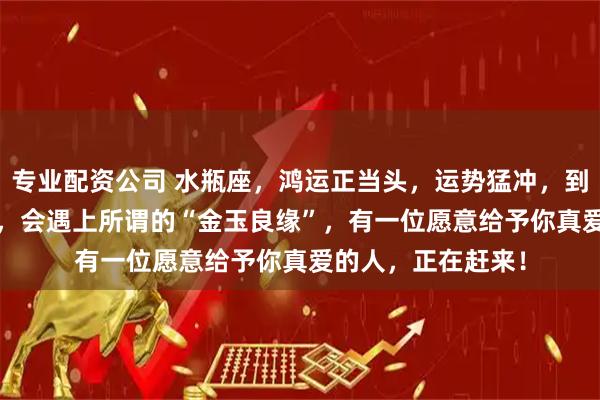 专业配资公司 水瓶座，鸿运正当头，运势猛冲，到了2026年的时候，会遇上所谓的“金玉良缘”，有一位愿意给予你真爱的人，正在赶来！