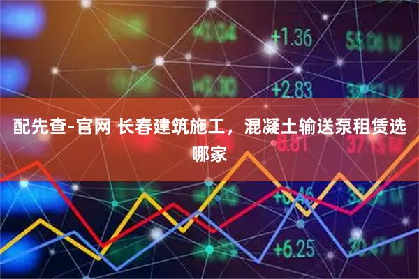 配先查-官网 长春建筑施工，混凝土输送泵租赁选哪家