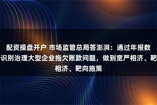 配资操盘开户 市场监管总局答澎湃：通过年报数据分析识别治理大型企业拖欠账款问题，做到宽严相济、靶向施策