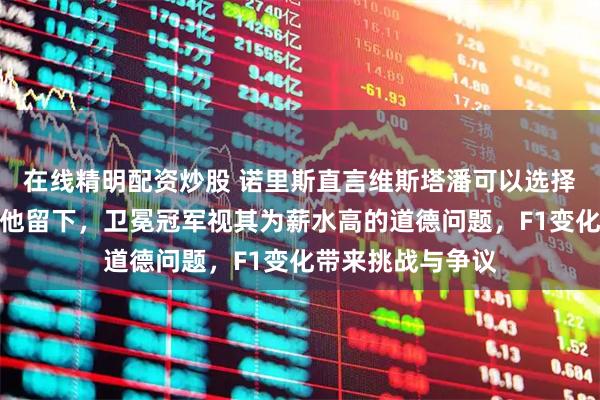 在线精明配资炒股 诺里斯直言维斯塔潘可以选择退役，没人强迫他留下，卫冕冠军视其为薪水高的道德问题，F1变化带来挑战与争议