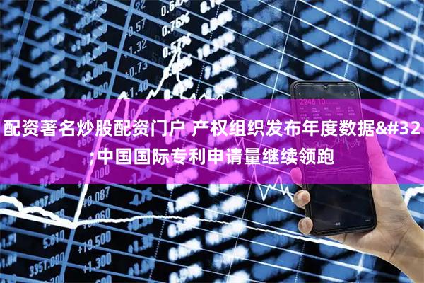 配资著名炒股配资门户 产权组织发布年度数据 中国国际专利申请量继续领跑