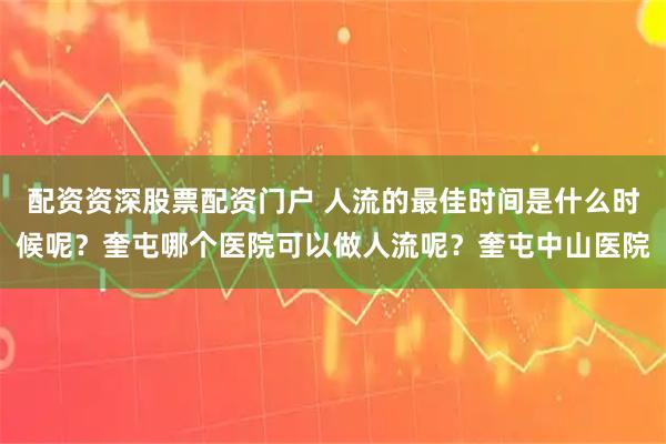 配资资深股票配资门户 人流的最佳时间是什么时候呢？奎屯哪个医院可以做人流呢？奎屯中山医院