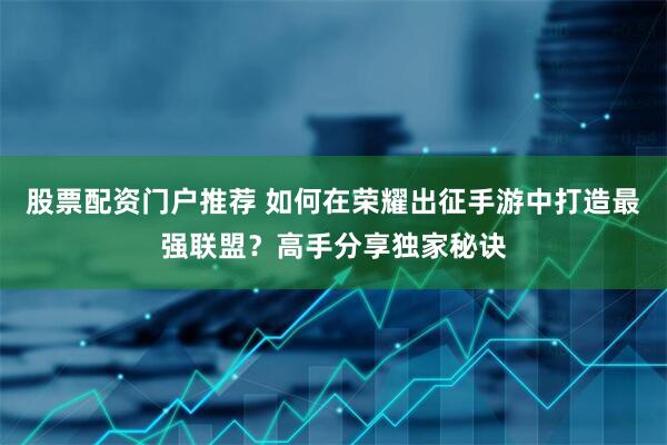 股票配资门户推荐 如何在荣耀出征手游中打造最强联盟？高手分享独家秘诀