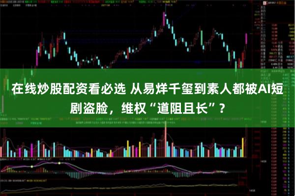 在线炒股配资看必选 从易烊千玺到素人都被AI短剧盗脸，维权“道阻且长”？