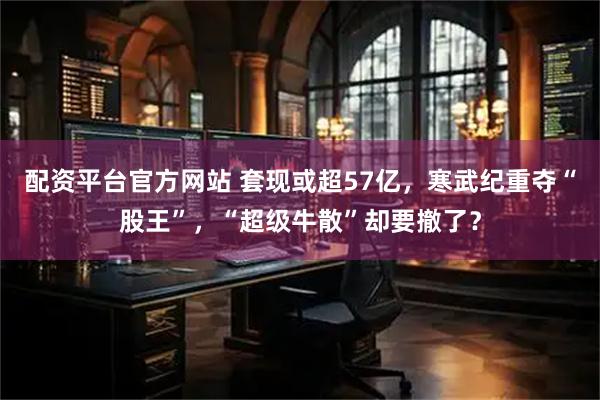 配资平台官方网站 套现或超57亿，寒武纪重夺“股王”，“超级牛散”却要撤了？