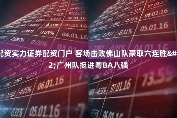 配资实力证券配资门户 客场击败佛山队豪取六连胜 广州队挺进粤BA八强