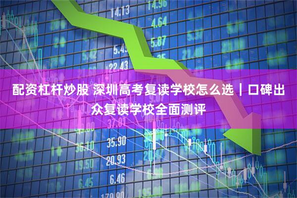 配资杠杆炒股 深圳高考复读学校怎么选｜口碑出众复读学校全面测评