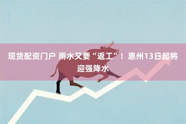 现货配资门户 雨水又要“返工”！惠州13日起将迎强降水