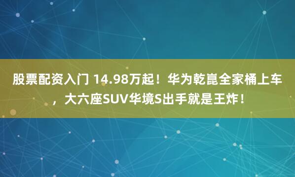 股票配资入门 14.98万起！华为乾崑全家桶上车，大六座SUV华境S出手就是王炸！