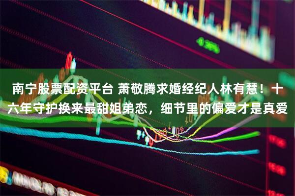 南宁股票配资平台 萧敬腾求婚经纪人林有慧！十六年守护换来最甜姐弟恋，细节里的偏爱才是真爱