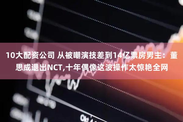10大配资公司 从被嘲演技差到14亿票房男主:董思成退出NCT,十年偶像这波操作太惊艳全网