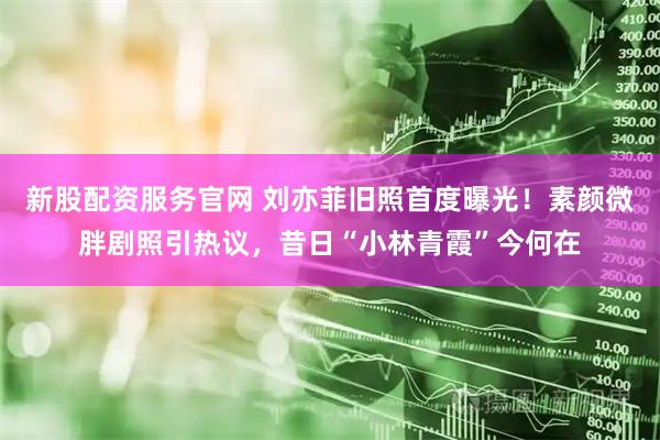 新股配资服务官网 刘亦菲旧照首度曝光！素颜微胖剧照引热议，昔日“小林青霞”今何在