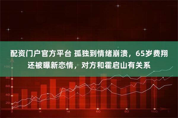 配资门户官方平台 孤独到情绪崩溃，65岁费翔还被曝新恋情，对方和霍启山有关系